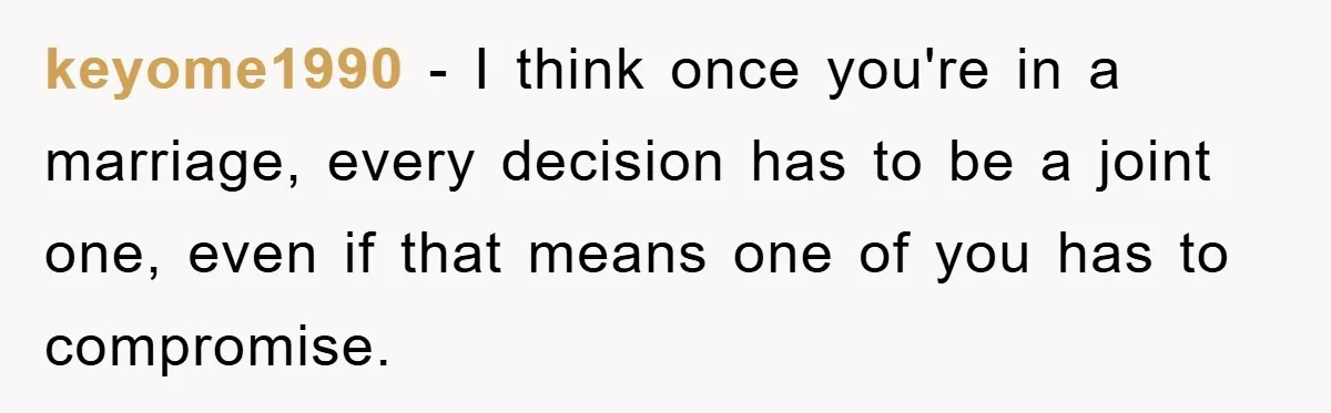 keyome1990 − I think once you're in a marriage, every decision has to be a joint one, even if that means one of you has to compromise.