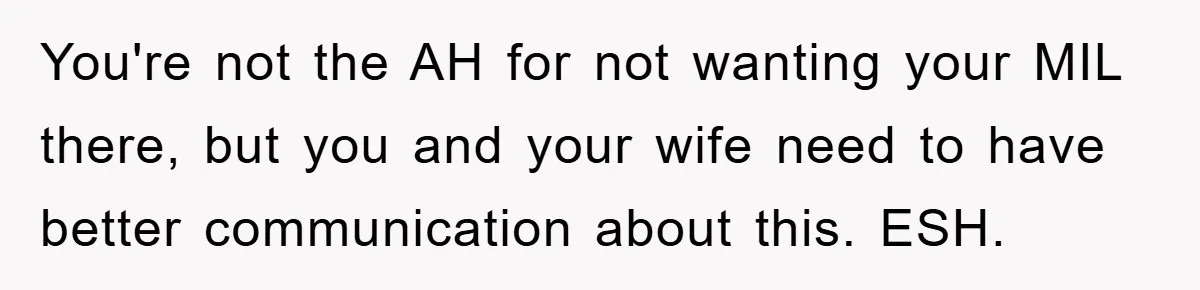 You're not the AH for not wanting your MIL there, but you and your wife need to have better communication about this. ESH.