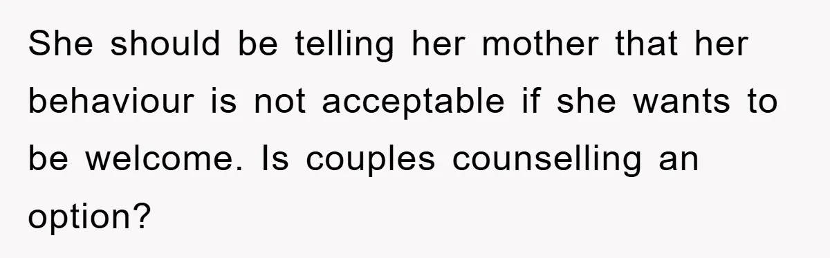 She should be telling her mother that her behaviour is not acceptable if she wants to be welcome. Is couples counselling an option?