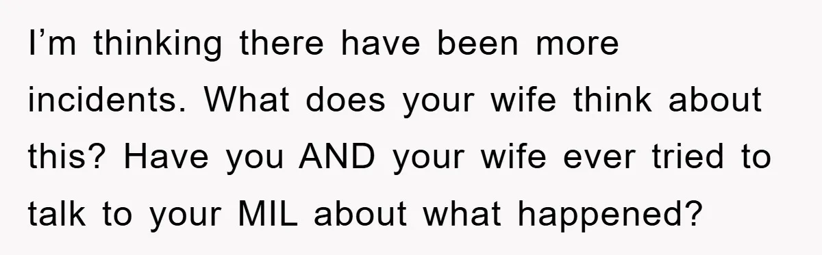 I’m thinking there have been more incidents. What does your wife think about this? Have you AND your wife ever tried to talk to your MIL about what happened?