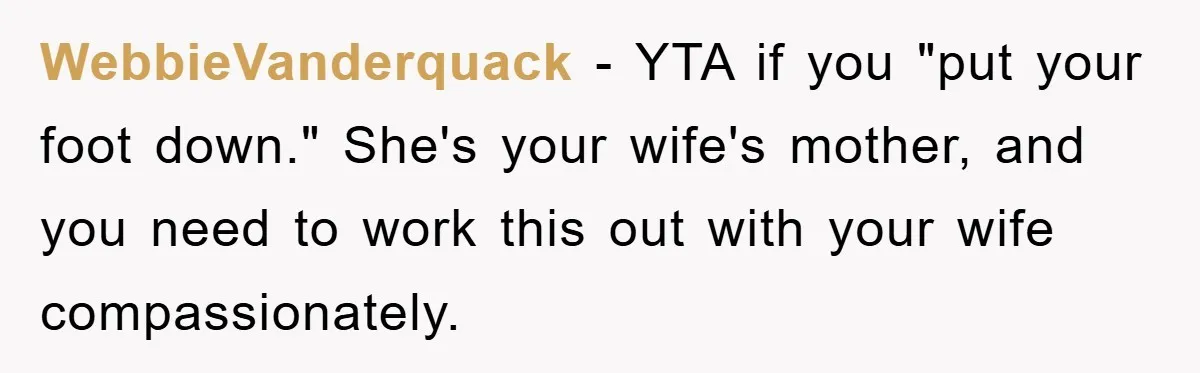 WebbieVanderquack − YTA if you "put your foot down." She's your wife's mother, and you need to work this out with your wife compassionately.