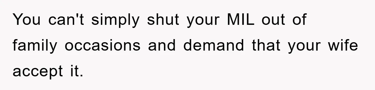 You can't simply shut your MIL out of family occasions and demand that your wife accept it.