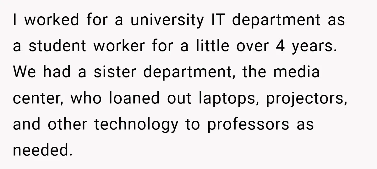 I worked for a university IT department as a student worker for a little over 4 years. We had a sister department, the media center, who loaned out laptops, projectors,...