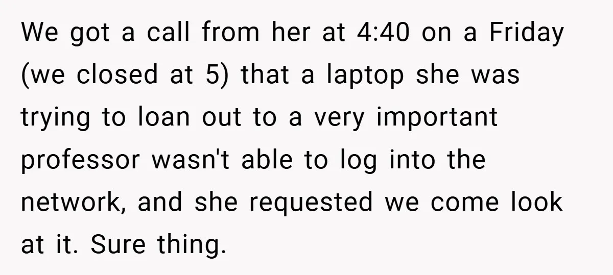 We got a call from her at 4:40 on a Friday (we closed at 5) that a laptop she was trying to loan out to a very important professor wasn't...