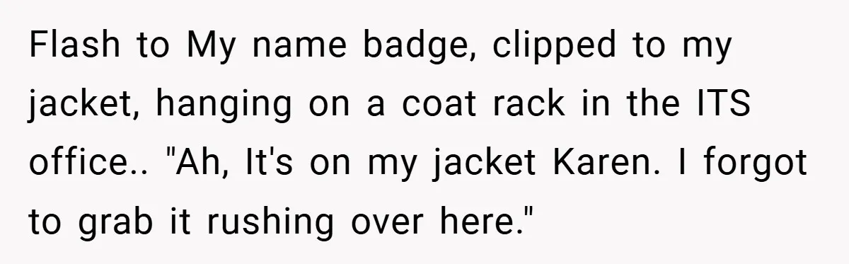 Flash to My name badge, clipped to my jacket, hanging on a coat rack in the ITS office.. "Ah, It's on my jacket Karen. I forgot to grab it rushing...