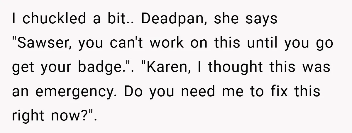 I chuckled a bit.. Deadpan, she says "Sawser, you can't work on this until you go get your badge.". "Karen, I thought this was an emergency. Do you need me...
