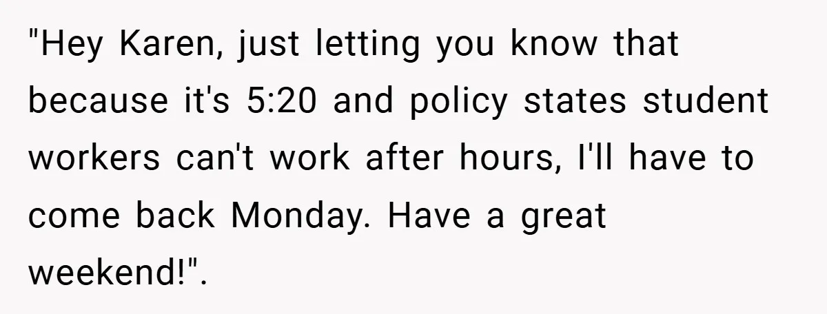 "Hey Karen, just letting you know that because it's 5:20 and policy states student workers can't work after hours, I'll have to come back Monday. Have a great weekend!".
