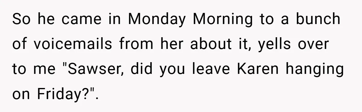 So he came in Monday Morning to a bunch of voicemails from her about it, yells over to me "Sawser, did you leave Karen hanging on Friday?".