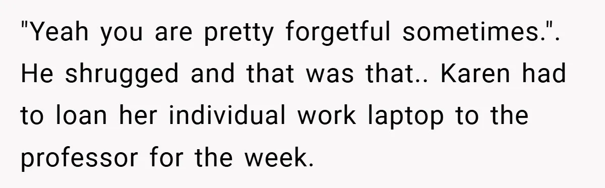 "Yeah you are pretty forgetful sometimes.". He shrugged and that was that.. Karen had to loan her individual work laptop to the professor for the week.