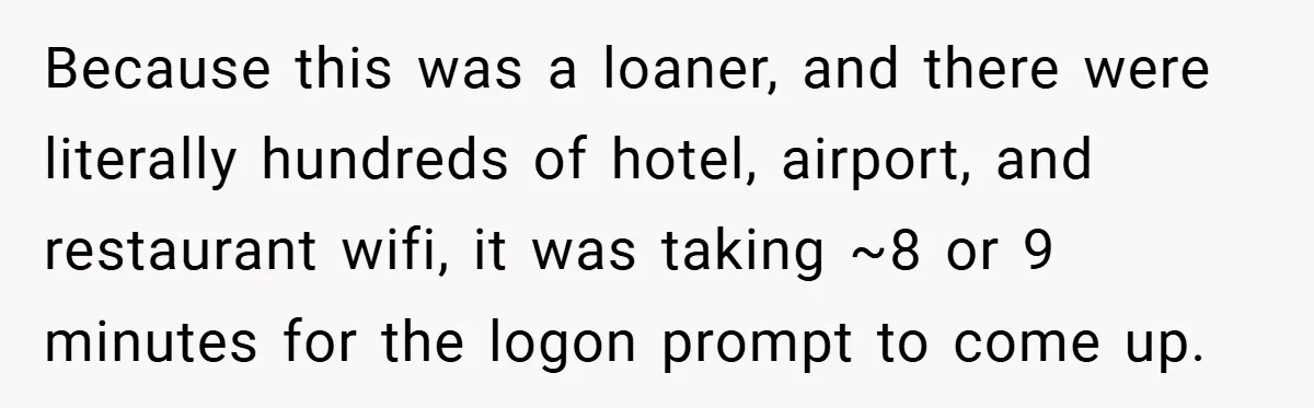 Because this was a loaner, and there were literally hundreds of hotel, airport, and restaurant wifi, it was taking ~8 or 9 minutes for the logon prompt to come up.