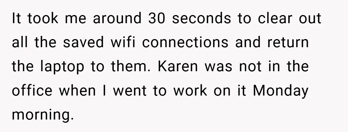 It took me around 30 seconds to clear out all the saved wifi connections and return the laptop to them. Karen was not in the office when I went to...