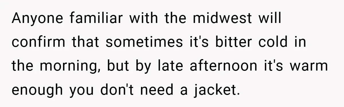 Anyone familiar with the midwest will confirm that sometimes it's bitter cold in the morning, but by late afternoon it's warm enough you don't need a jacket.
