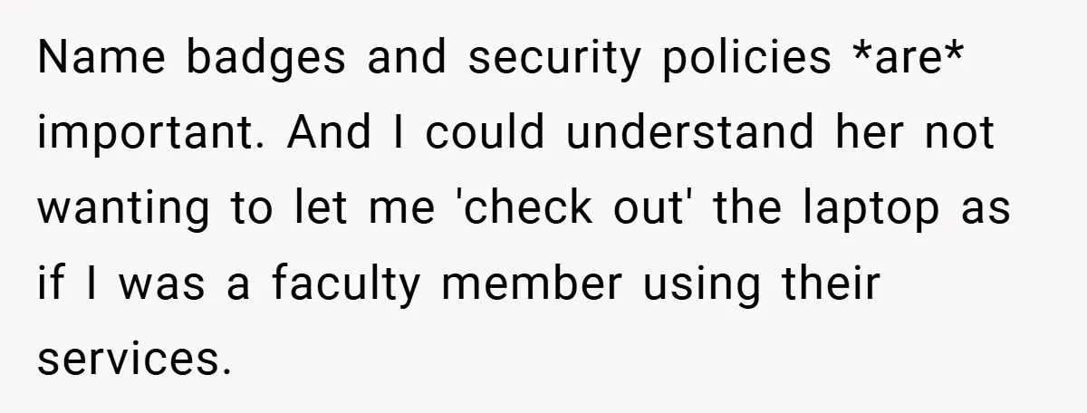 Name badges and security policies *are* important. And I could understand her not wanting to let me 'check out' the laptop as if I was a faculty member using their...