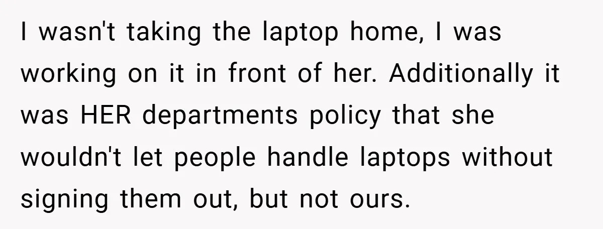 I wasn't taking the laptop home, I was working on it in front of her. Additionally it was HER departments policy that she wouldn't let people handle laptops without signing...