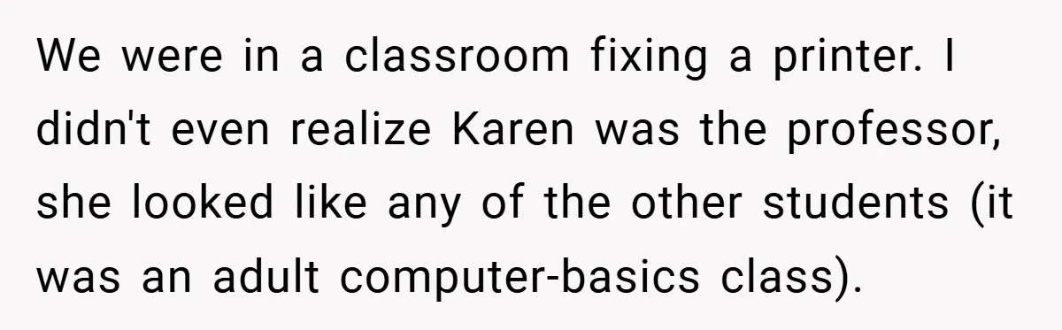 We were in a classroom fixing a printer. I didn't even realize Karen was the professor, she looked like any of the other students (it was an adult computer-basics class).