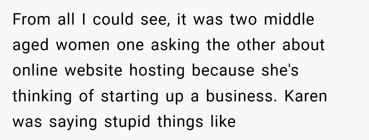 From all I could see, it was two middle aged women one asking the other about online website hosting because she's thinking of starting up a business. Karen was saying...