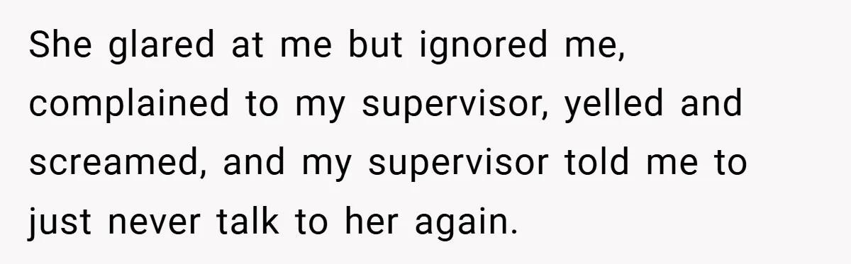 She glared at me but ignored me, complained to my supervisor, yelled and screamed, and my supervisor told me to just never talk to her again.