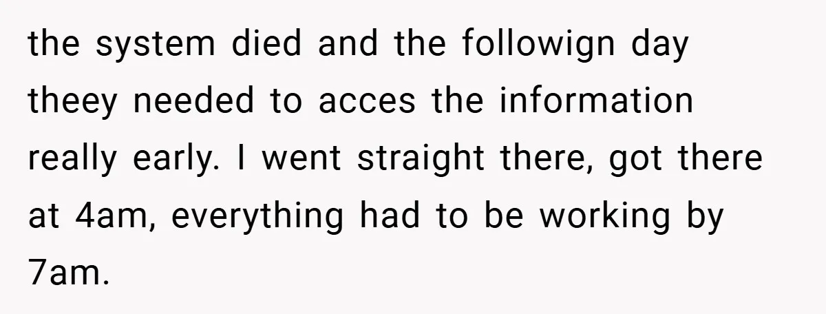 the system died and the followign day theey needed to acces the information really early. I went straight there, got there at 4am, everything had to be working by 7am.