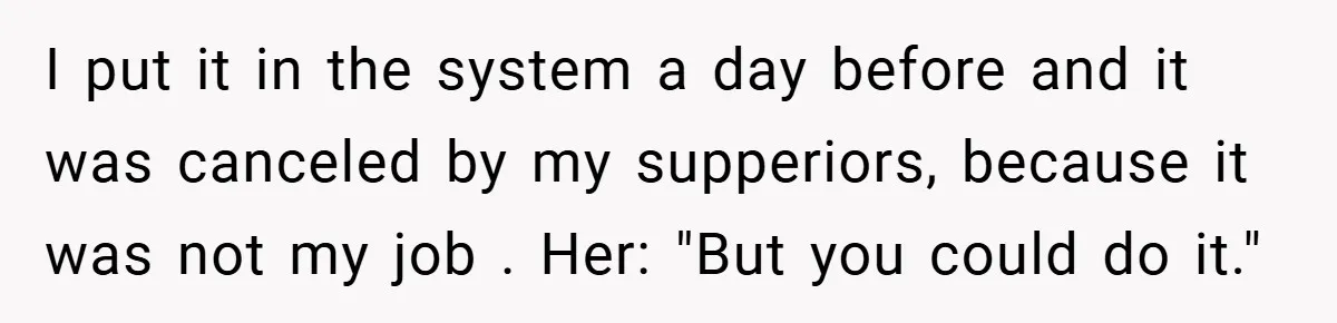 I put it in the system a day before and it was canceled by my supperiors, because it was not my job . Her: "But you could do it."