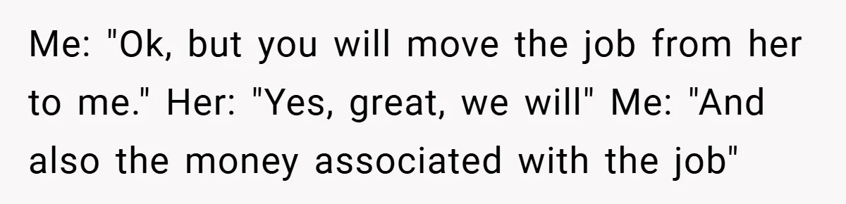 Me: "Ok, but you will move the job from her to me." Her: "Yes, great, we will" Me: "And also the money associated with the job"
