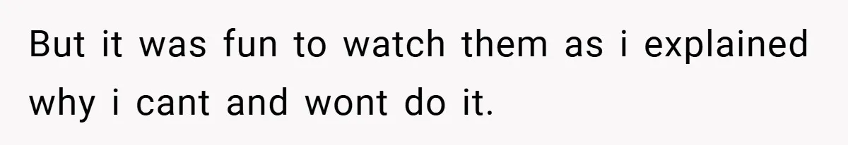 But it was fun to watch them as i explained why i cant and wont do it.