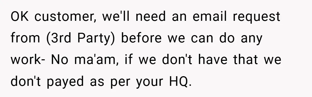 OK customer, we'll need an email request from (3rd Party) before we can do any work- No ma'am, if we don't have that we don't payed as per your HQ.