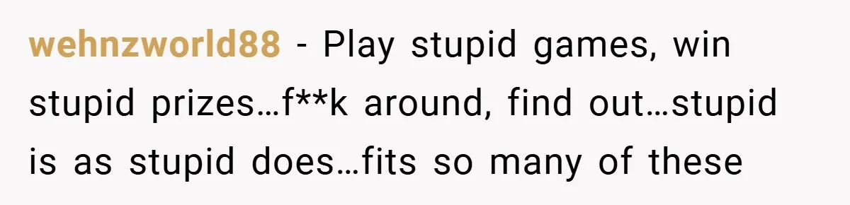 wehnzworld88 − Play stupid games, win stupid prizes…f**k around, find out…stupid is as stupid does…fits so many of these
