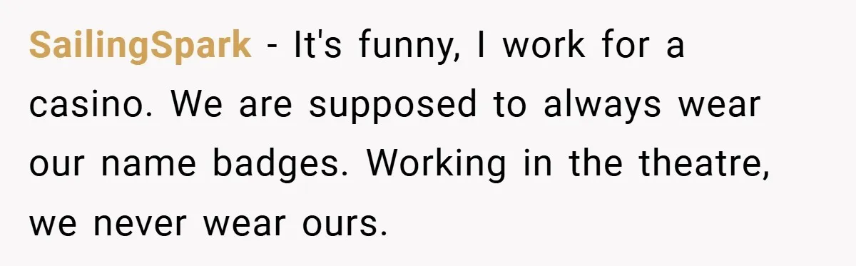 SailingSpark − It's funny, I work for a casino. We are supposed to always wear our name badges. Working in the theatre, we never wear ours.