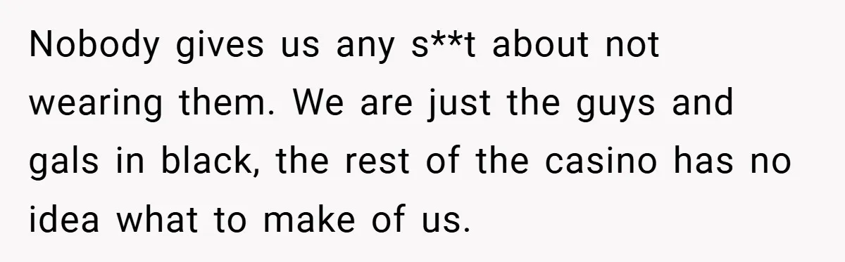 Nobody gives us any s**t about not wearing them. We are just the guys and gals in black, the rest of the casino has no idea what to make of...