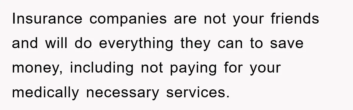 Insurance companies are not your friends and will do everything they can to save money, including not paying for your medically necessary services.