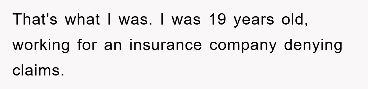 That's what I was. I was 19 years old, working for an insurance company denying claims.