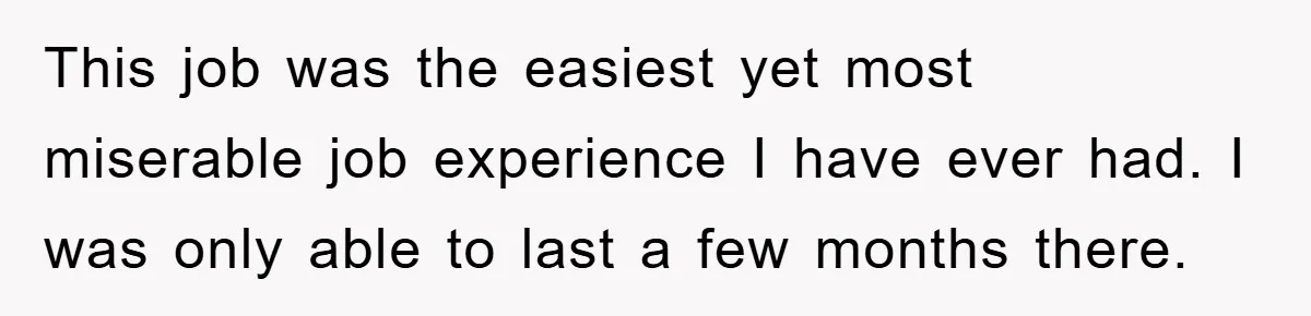This job was the easiest yet most miserable job experience I have ever had. I was only able to last a few months there.