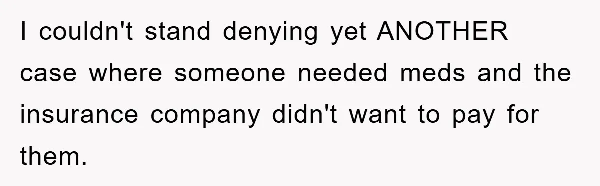 I couldn't stand denying yet ANOTHER case where someone needed meds and the insurance company didn't want to pay for them.