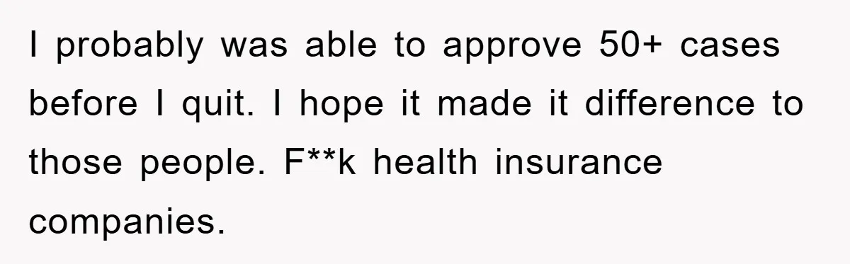 I probably was able to approve 50+ cases before I quit. I hope it made it difference to those people. F**k health insurance companies.