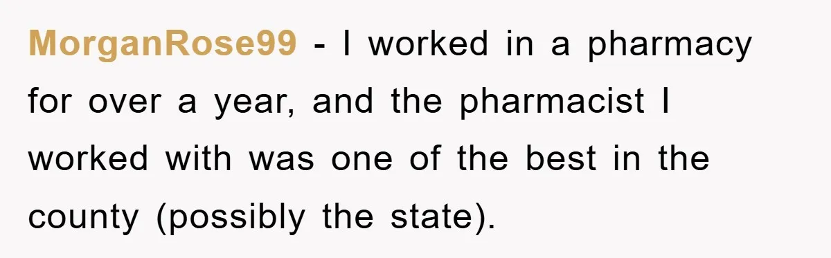 MorganRose99 − I worked in a pharmacy for over a year, and the pharmacist I worked with was one of the best in the county (possibly the state).