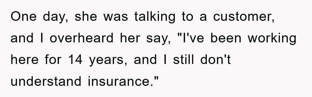 One day, she was talking to a customer, and I overheard her say, "I've been working here for 14 years, and I still don't understand insurance."