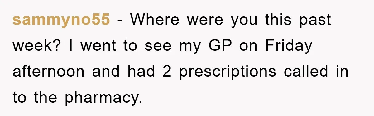sammyno55 − Where were you this past week? I went to see my GP on Friday afternoon and had 2 prescriptions called in to the pharmacy.