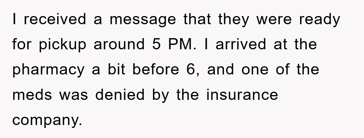 I received a message that they were ready for pickup around 5 PM. I arrived at the pharmacy a bit before 6, and one of the meds was denied by...