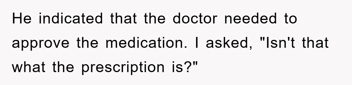He indicated that the doctor needed to approve the medication. I asked, "Isn't that what the prescription is?"