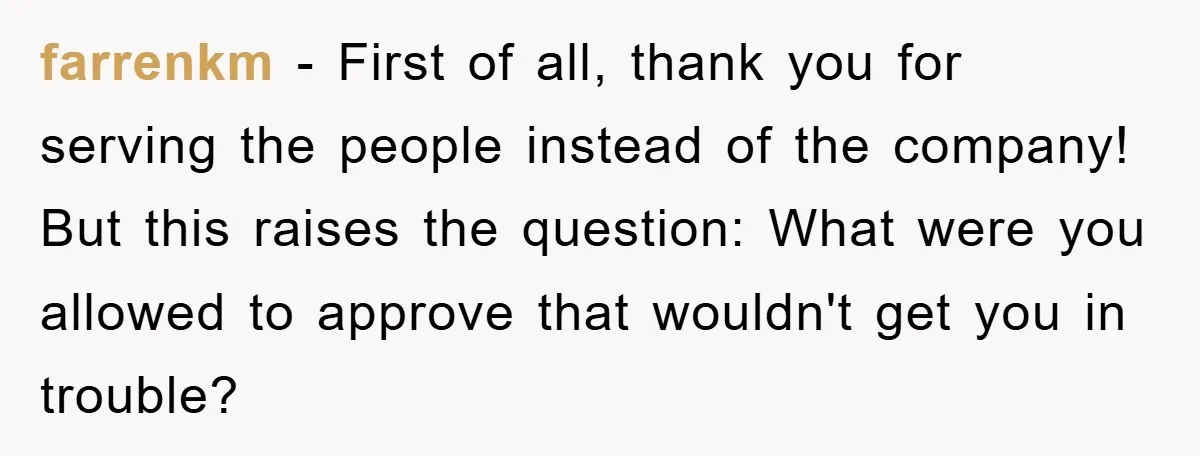 farrenkm − First of all, thank you for serving the people instead of the company! But this raises the question: What were you allowed to approve that wouldn't get you...
