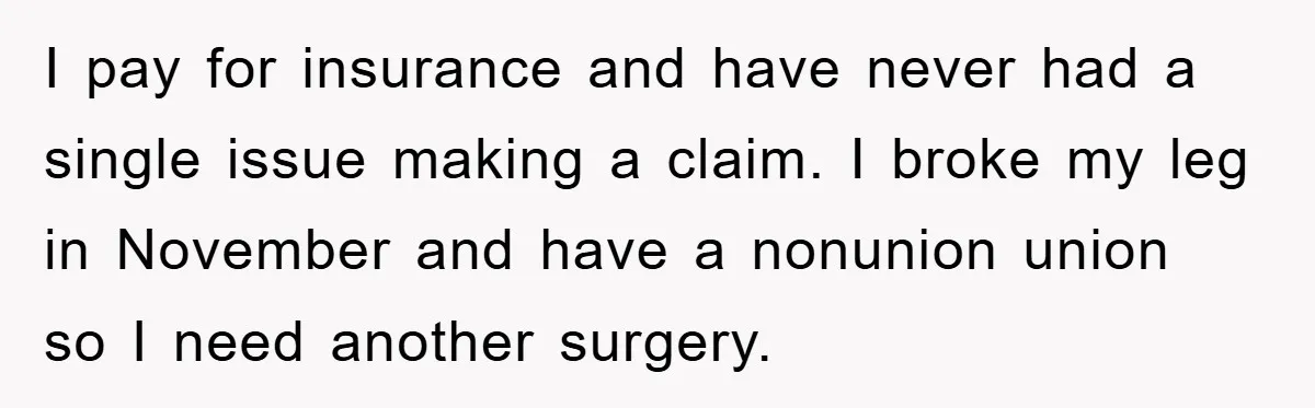 I pay for insurance and have never had a single issue making a claim. I broke my leg in November and have a nonunion union so I need another surgery.
