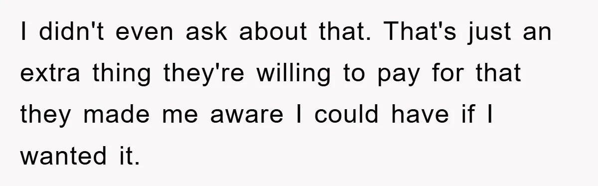 I didn't even ask about that. That's just an extra thing they're willing to pay for that they made me aware I could have if I wanted it.