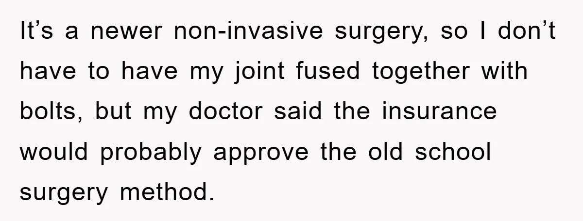 It’s a newer non-invasive surgery, so I don’t have to have my joint fused together with bolts, but my doctor said the insurance would probably approve the old school surgery...