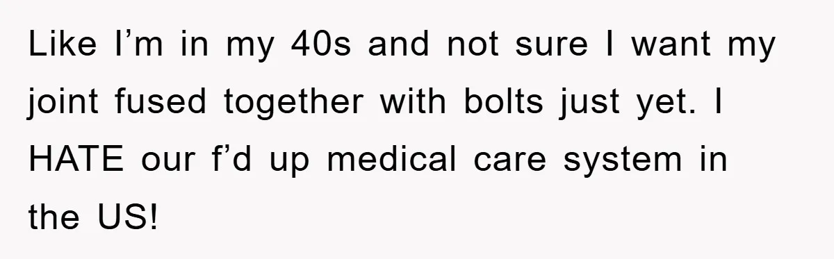 Like I’m in my 40s and not sure I want my joint fused together with bolts just yet. I HATE our f’d up medical care system in the US!