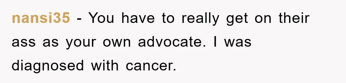 nansi35 − You have to really get on their ass as your own advocate. I was diagnosed with cancer.
