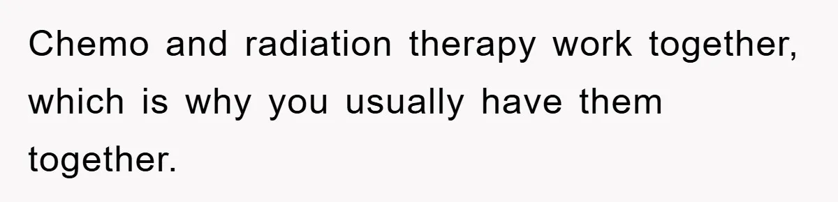 Chemo and radiation therapy work together, which is why you usually have them together.