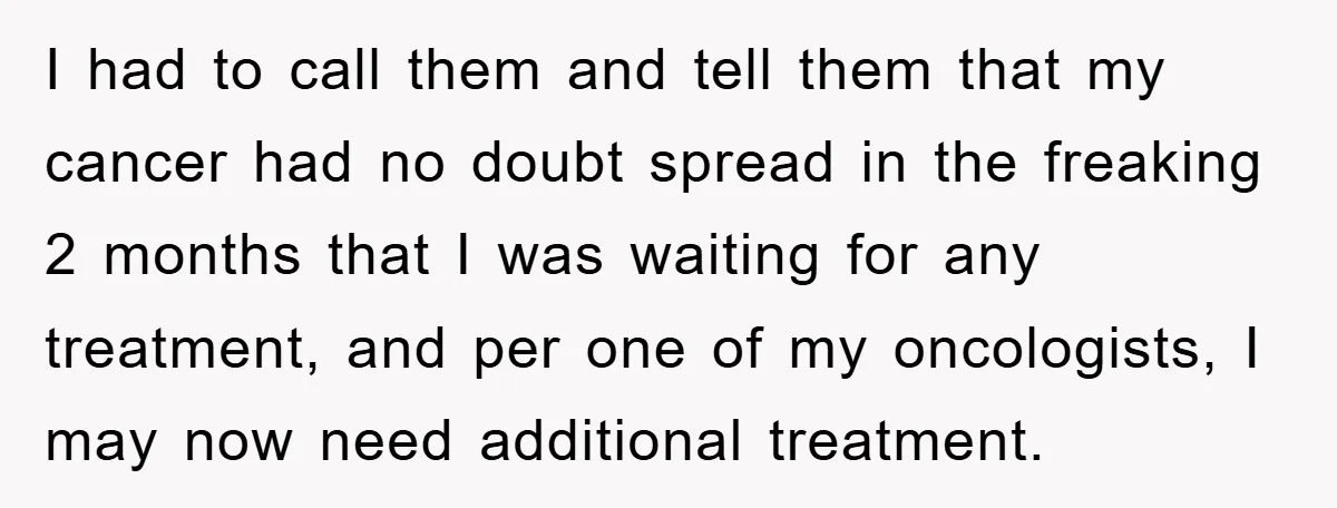 I had to call them and tell them that my cancer had no doubt spread in the freaking 2 months that I was waiting for any treatment, and per one...