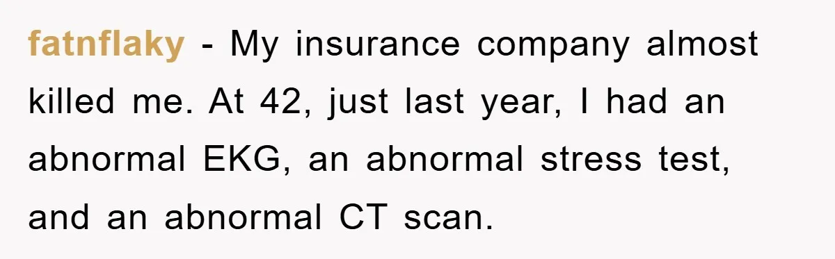 fatnflaky − My insurance company almost killed me. At 42, just last year, I had an abnormal EKG, an abnormal stress test, and an abnormal CT scan.