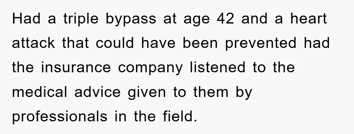 Had a triple bypass at age 42 and a heart attack that could have been prevented had the insurance company listened to the medical advice given to them by professionals...