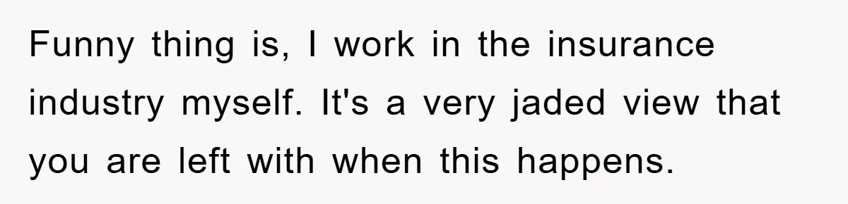 Funny thing is, I work in the insurance industry myself. It's a very jaded view that you are left with when this happens.